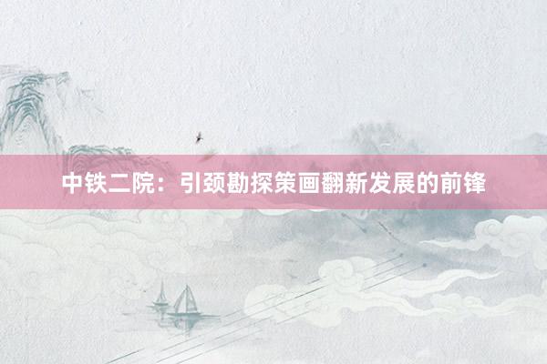 中铁二院：引颈勘探策画翻新发展的前锋