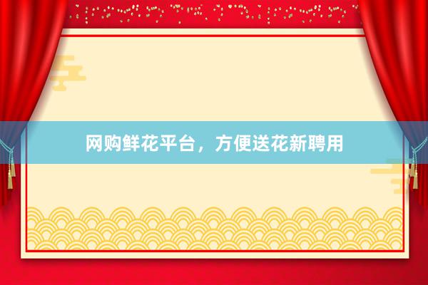 网购鲜花平台，方便送花新聘用