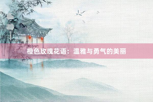 橙色玫瑰花语：温雅与勇气的美丽